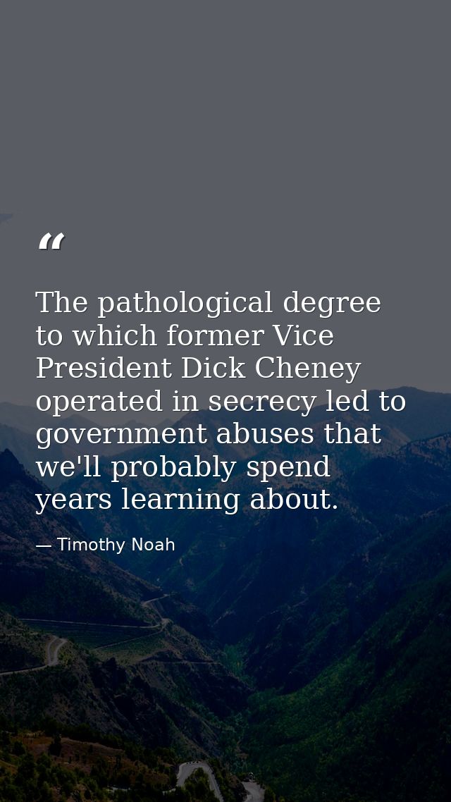 The pathological degree to which former Vice President Dick Cheney operated in secrecy led to government abuses that we' — Timothy Noah