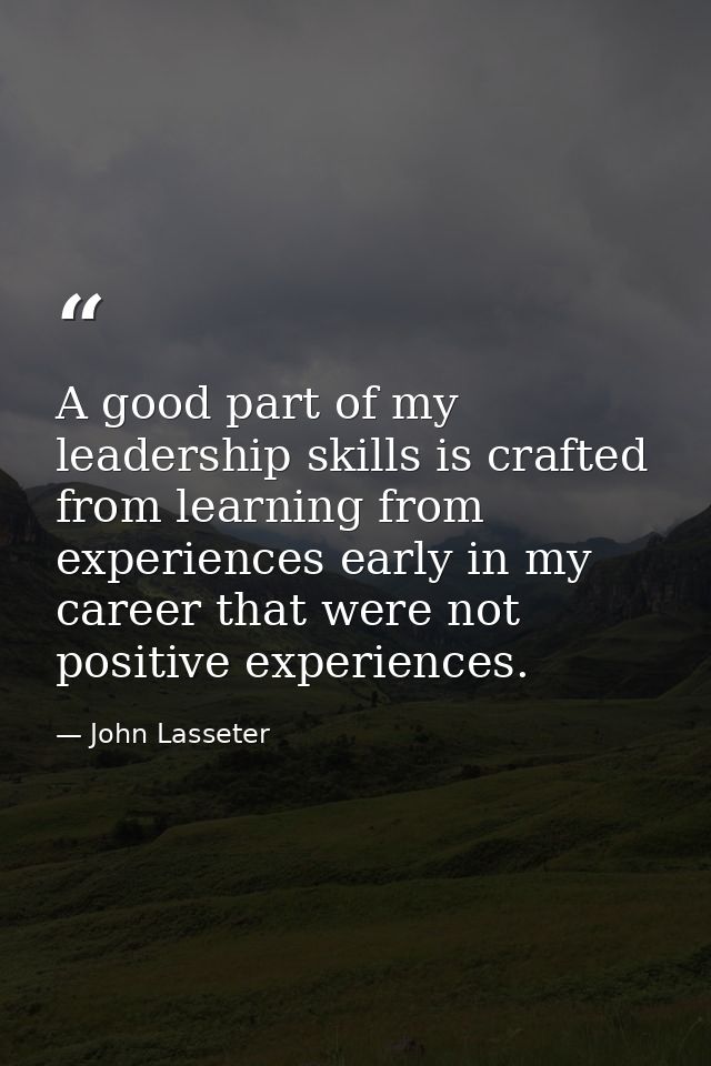 A good part of my leadership skills is crafted from learning from experiences early in my career that were not positive  — John Lasseter