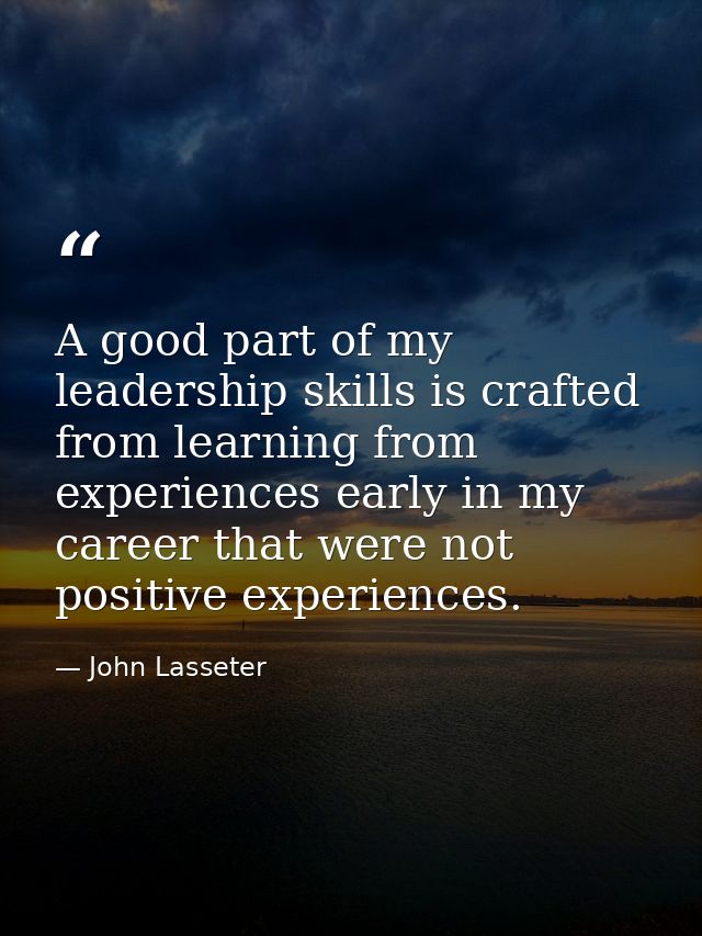 A good part of my leadership skills is crafted from learning from experiences early in my career that were not positive  — John Lasseter