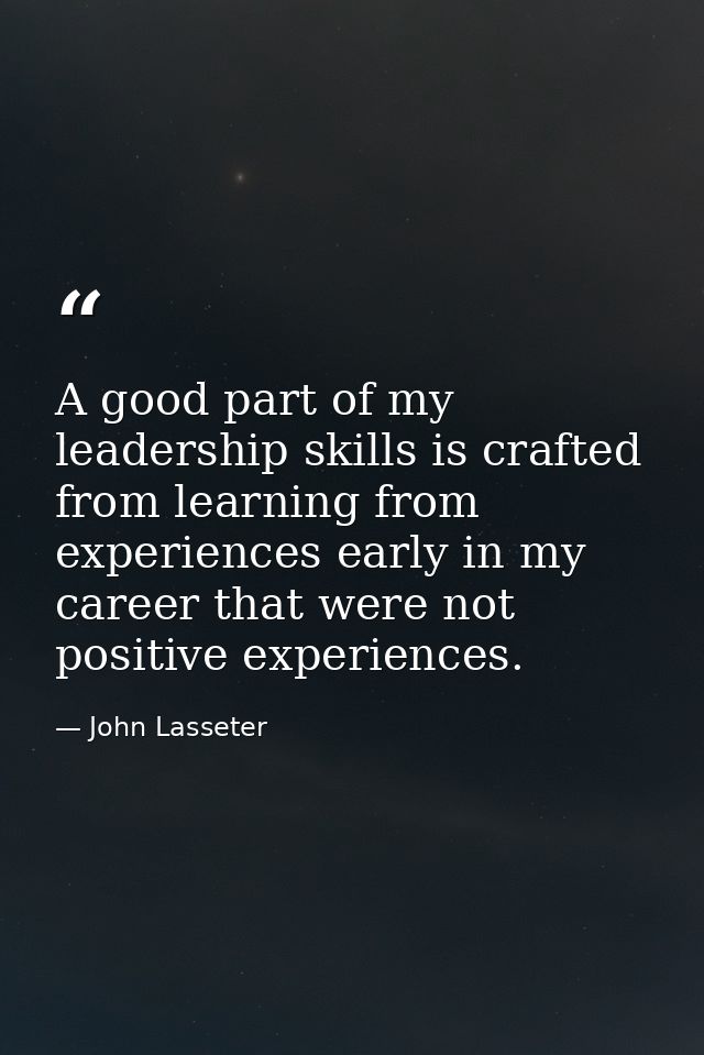 A good part of my leadership skills is crafted from learning from experiences early in my career that were not positive  — John Lasseter