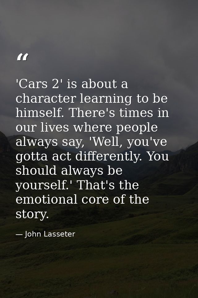 'Cars 2' is about a character learning to be himself. There's times in our lives where people always say, 'Well, you've  — John Lasseter