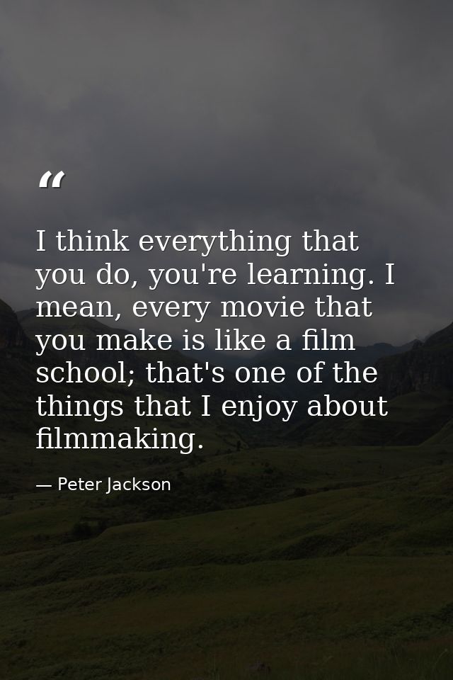 I think everything that you do, you're learning. I mean, every movie that you make is like a film school; that's one of  — Peter Jackson