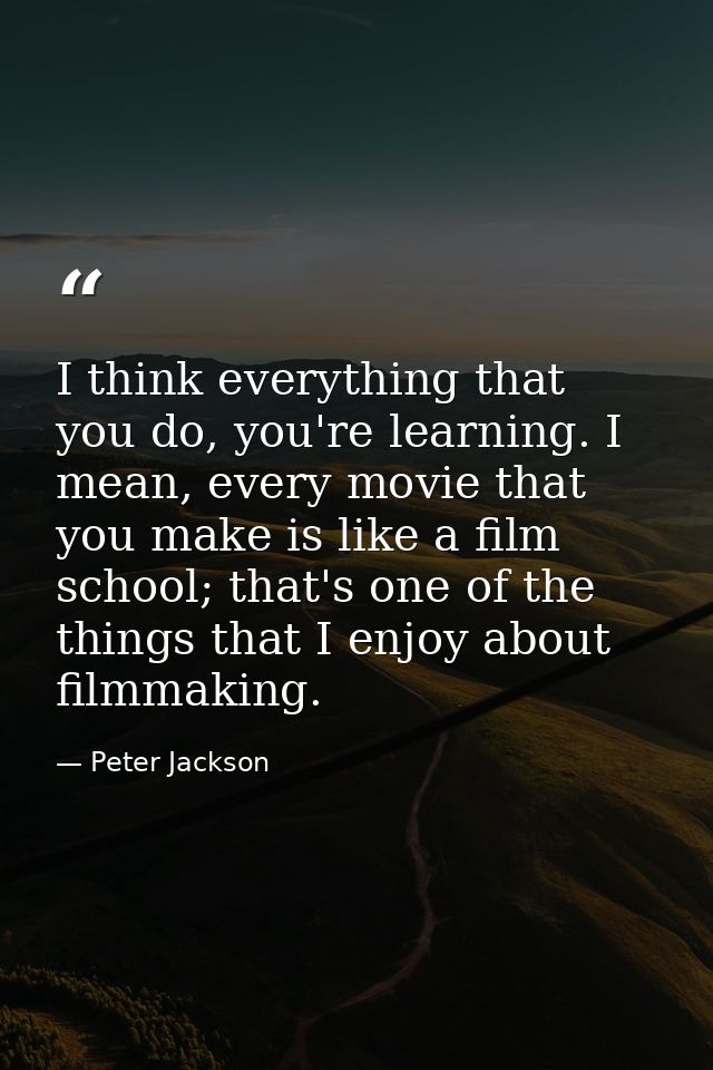 I think everything that you do, you're learning. I mean, every movie that you make is like a film school; that's one of  — Peter Jackson