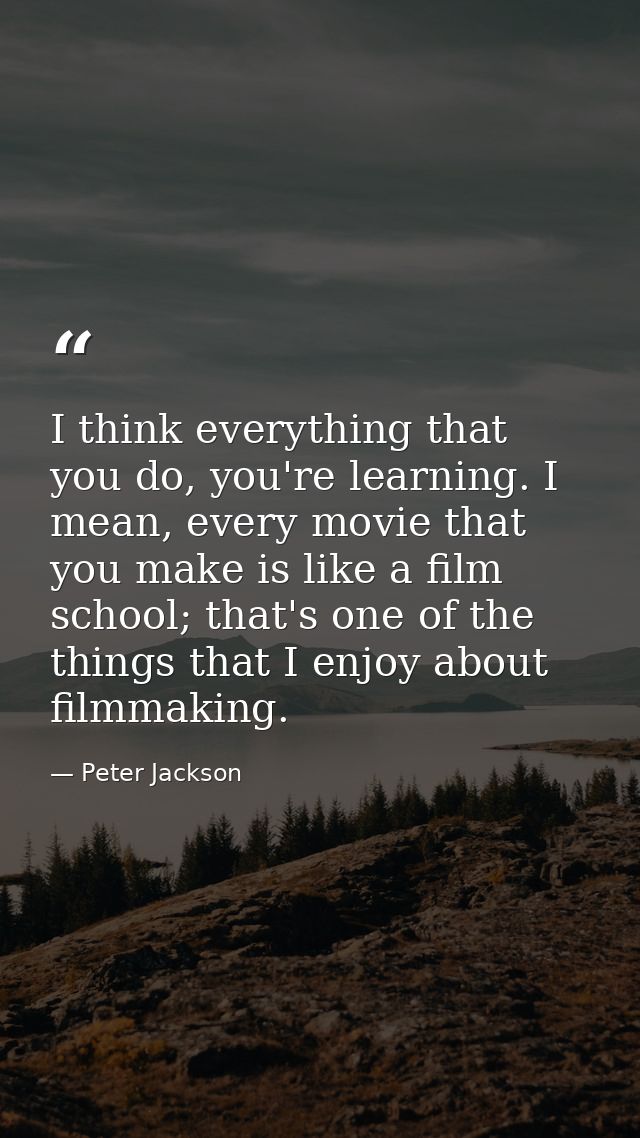 I think everything that you do, you're learning. I mean, every movie that you make is like a film school; that's one of  — Peter Jackson