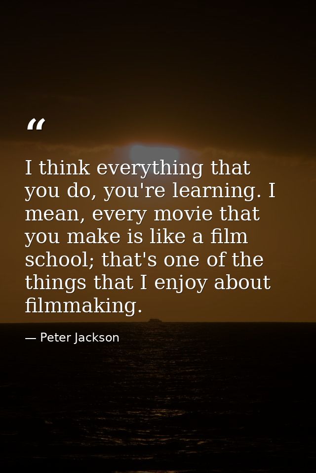 I think everything that you do, you're learning. I mean, every movie that you make is like a film school; that's one of  — Peter Jackson