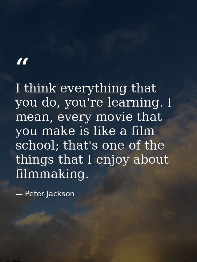 I think everything that you do, you're learning. I mean, every movie that you make is like a film school; that's one of  — Peter Jackson