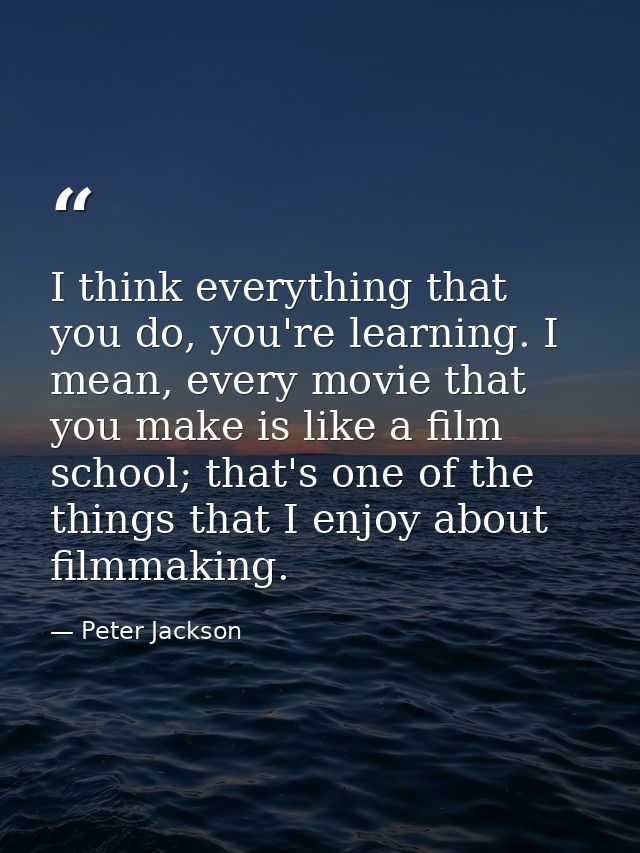 I think everything that you do, you're learning. I mean, every movie that you make is like a film school; that's one of  — Peter Jackson