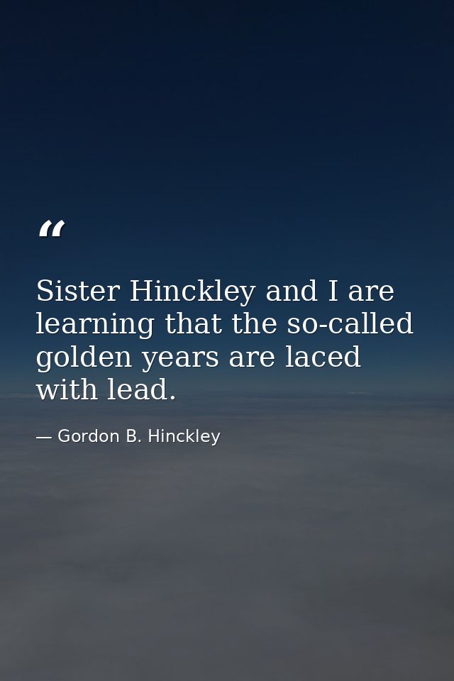 Sister Hinckley and I are learning that the so-called golden years are laced with lead. — Gordon B. Hinckley