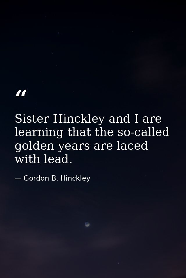 Sister Hinckley and I are learning that the so-called golden years are laced with lead. — Gordon B. Hinckley