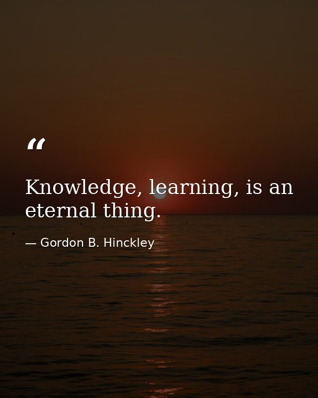 Knowledge, learning, is an eternal thing. — Gordon B. Hinckley