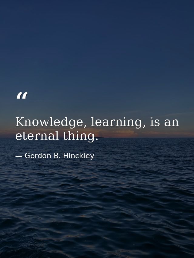 Knowledge, learning, is an eternal thing. — Gordon B. Hinckley