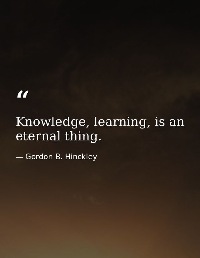 Knowledge, learning, is an eternal thing. — Gordon B. Hinckley
