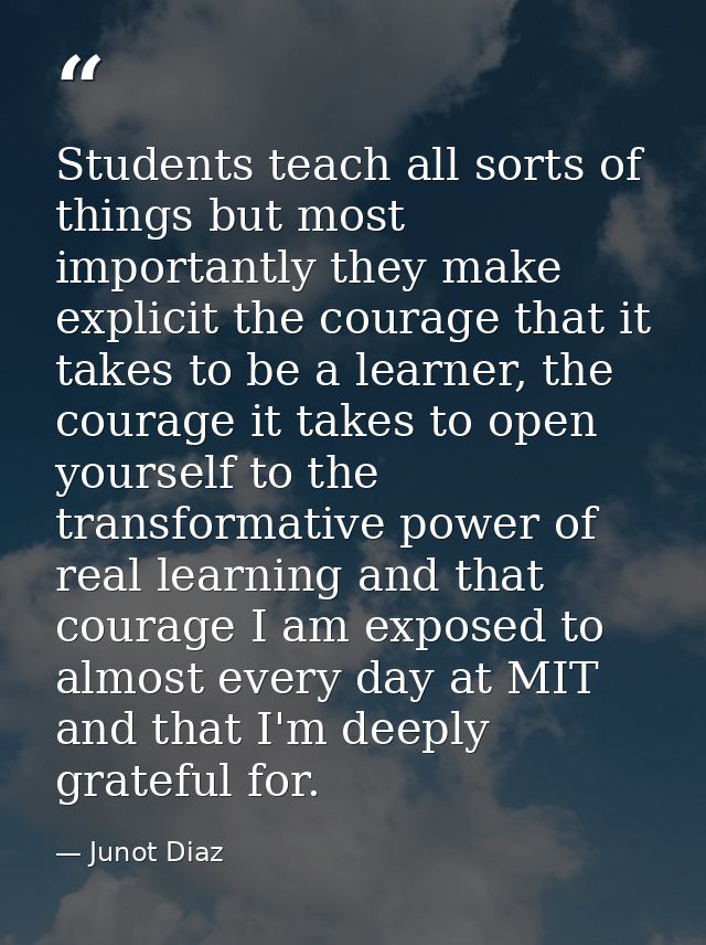 Students teach all sorts of things but most importantly they make explicit the courage that it takes to be a learner, th — Junot Diaz