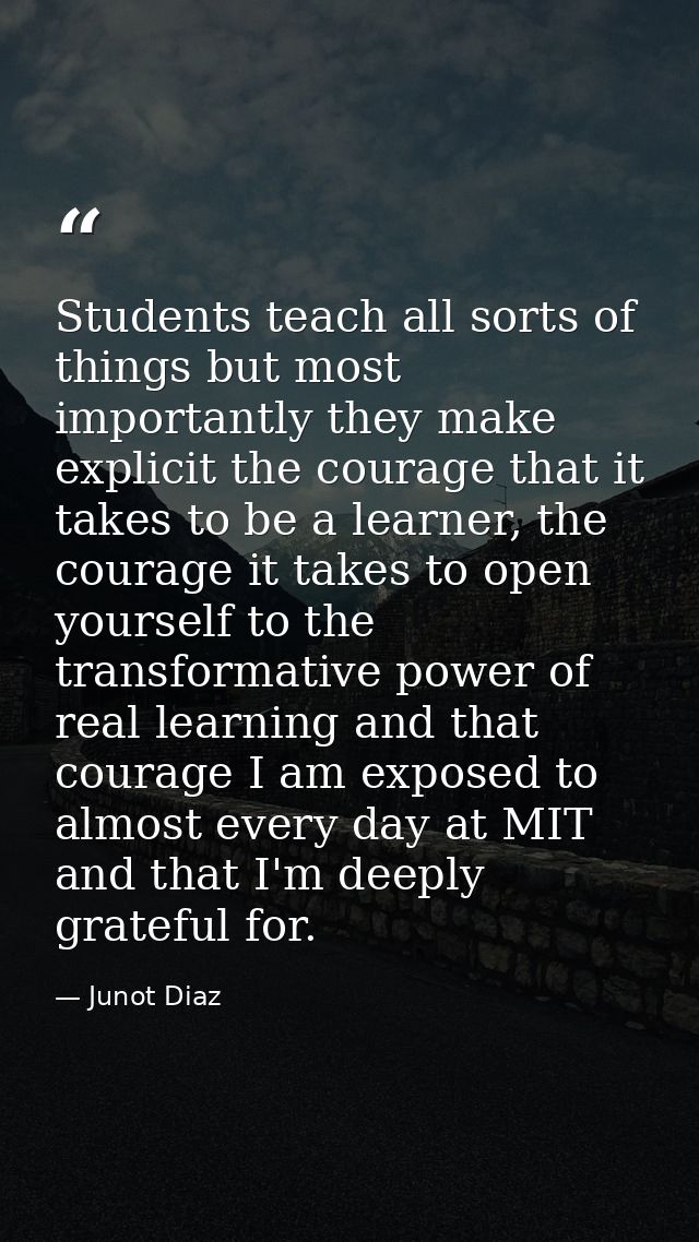 Students teach all sorts of things but most importantly they make explicit the courage that it takes to be a learner, th — Junot Diaz