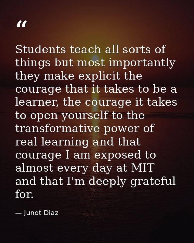 Students teach all sorts of things but most importantly they make explicit the courage that it takes to be a learner, th — Junot Diaz