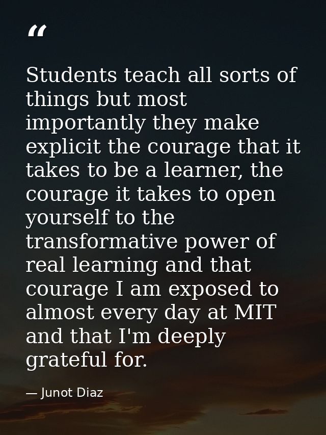 Students teach all sorts of things but most importantly they make explicit the courage that it takes to be a learner, th — Junot Diaz