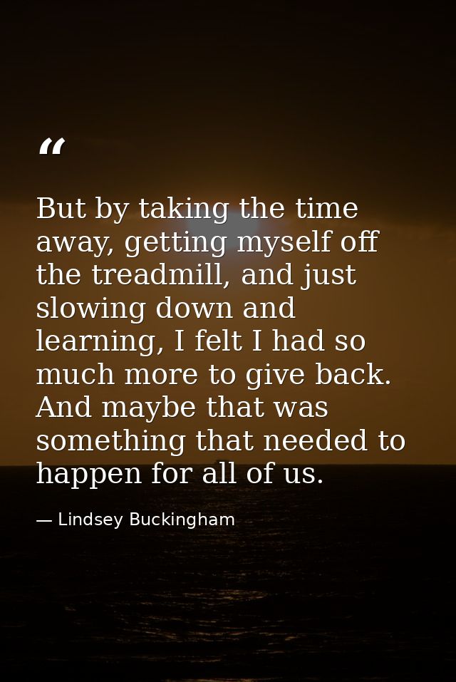 But by taking the time away, getting myself off the treadmill, and just slowing down and learning, I felt I had so much  — Lindsey Buckingham