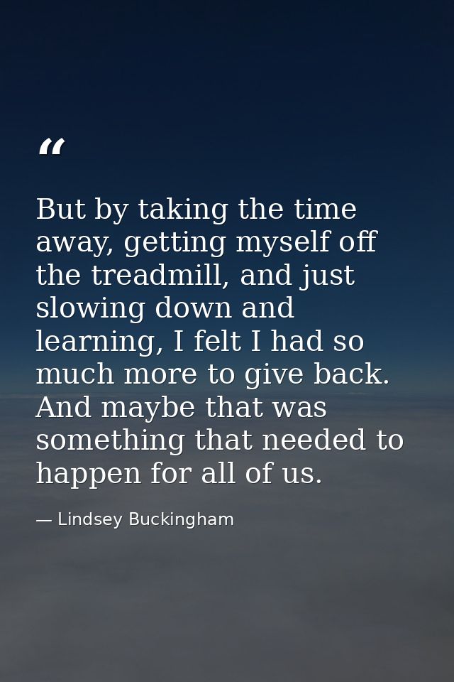But by taking the time away, getting myself off the treadmill, and just slowing down and learning, I felt I had so much  — Lindsey Buckingham