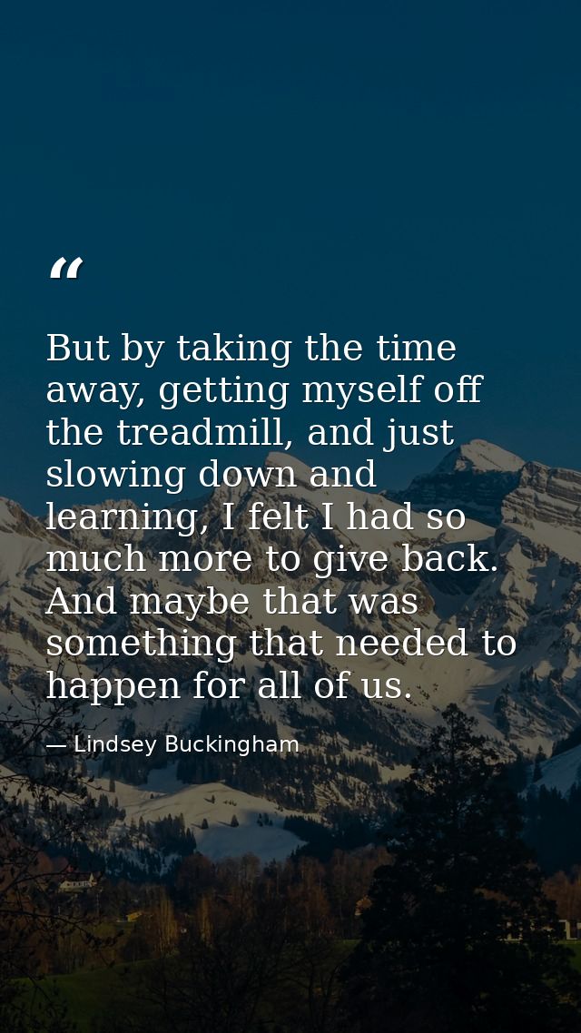But by taking the time away, getting myself off the treadmill, and just slowing down and learning, I felt I had so much  — Lindsey Buckingham