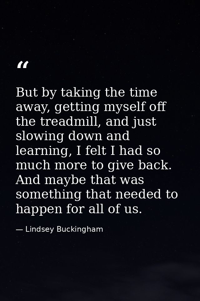 But by taking the time away, getting myself off the treadmill, and just slowing down and learning, I felt I had so much  — Lindsey Buckingham