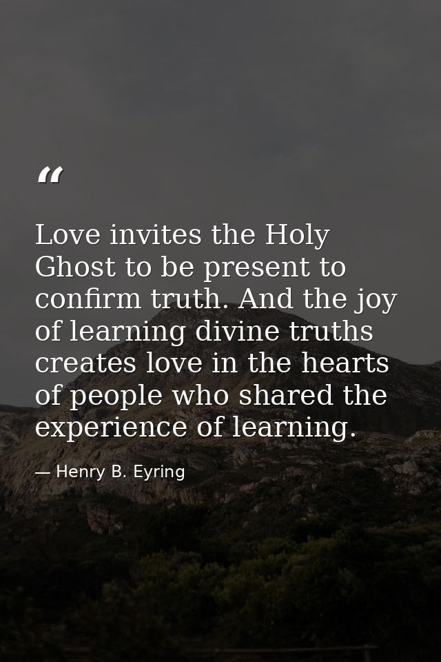 Love invites the Holy Ghost to be present to confirm truth. And the joy of learning divine truths creates love in the he — Henry B. Eyring