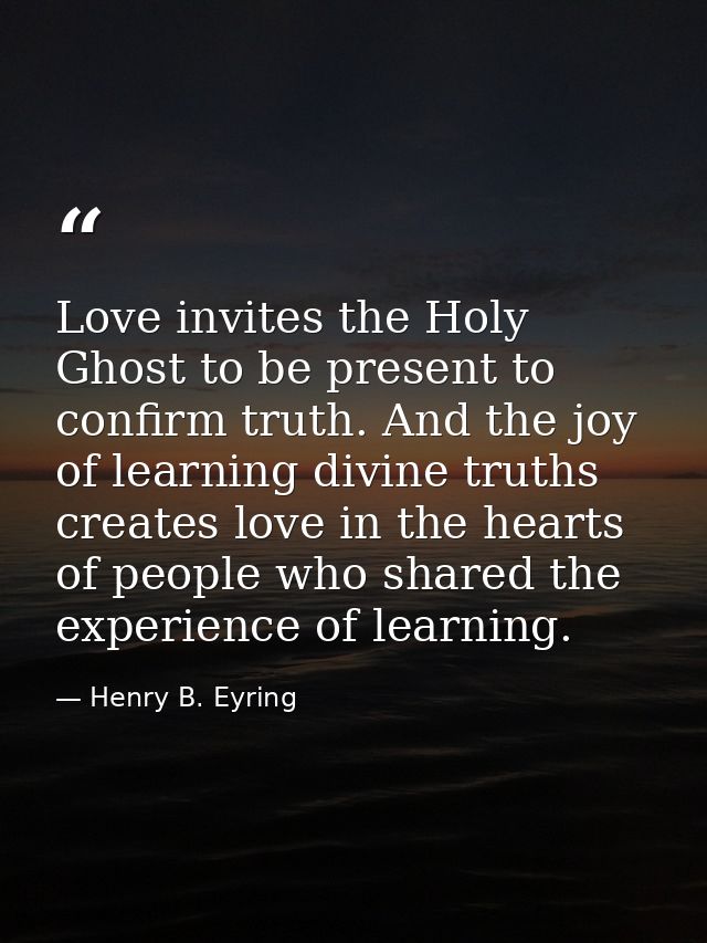 Love invites the Holy Ghost to be present to confirm truth. And the joy of learning divine truths creates love in the he — Henry B. Eyring