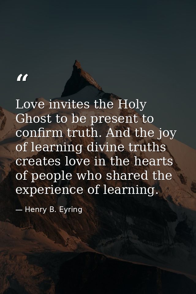 Love invites the Holy Ghost to be present to confirm truth. And the joy of learning divine truths creates love in the he — Henry B. Eyring