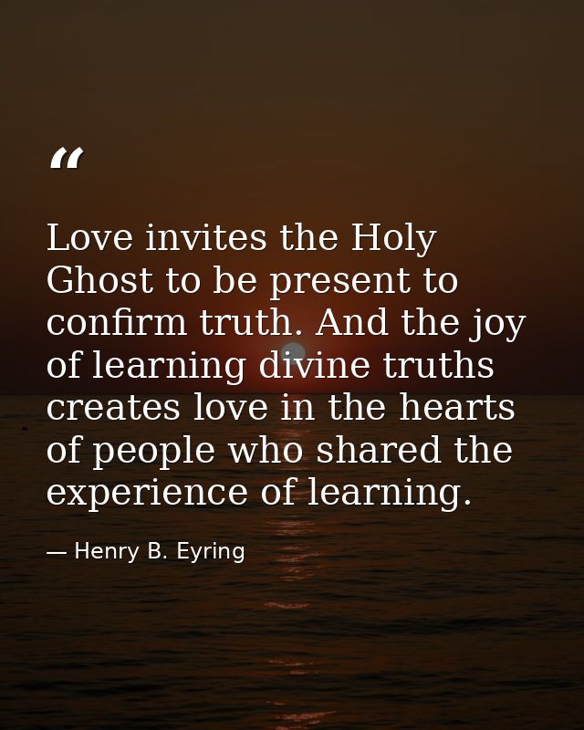 Love invites the Holy Ghost to be present to confirm truth. And the joy of learning divine truths creates love in the he — Henry B. Eyring