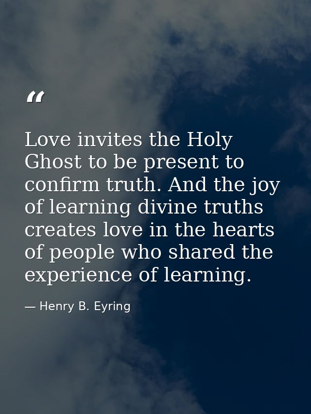 Love invites the Holy Ghost to be present to confirm truth. And the joy of learning divine truths creates love in the he — Henry B. Eyring
