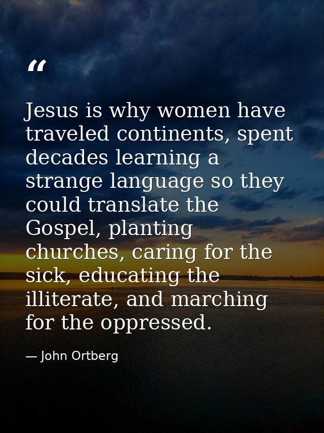 Jesus is why women have traveled continents, spent decades learning a strange language so they could translate the Gospe — John Ortberg