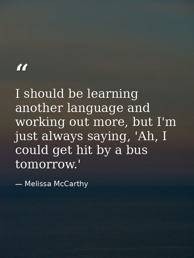 I should be learning another language and working out more, but I'm just always saying, 'Ah, I could get hit by a bus to — Melissa McCarthy