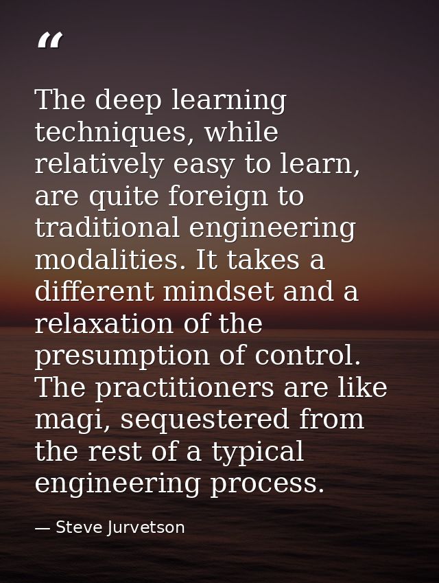 The deep learning techniques, while relatively easy to learn, are quite foreign to traditional engineering modalities. I — Steve Jurvetson