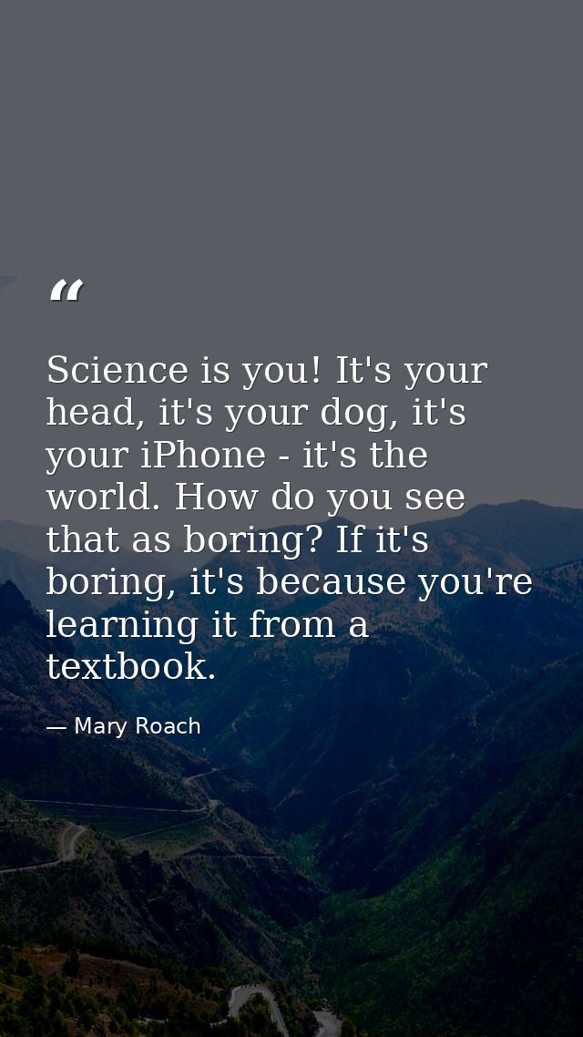 Science is you! It's your head, it's your dog, it's your iPhone - it's the world. How do you see that as boring? If it's — Mary Roach