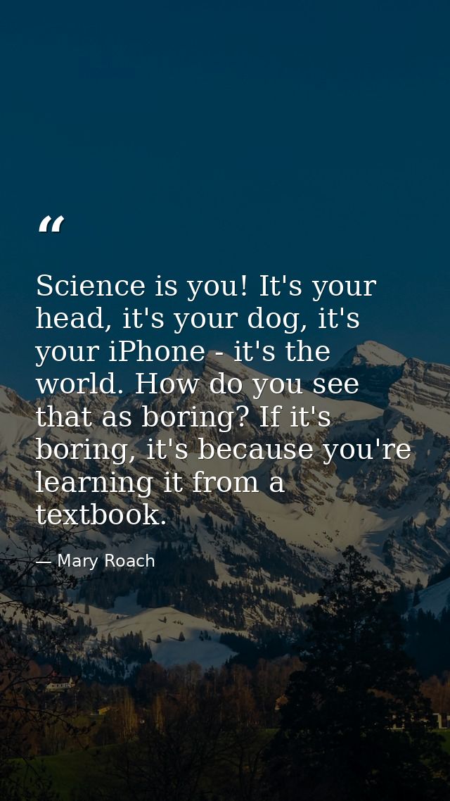 Science is you! It's your head, it's your dog, it's your iPhone - it's the world. How do you see that as boring? If it's — Mary Roach