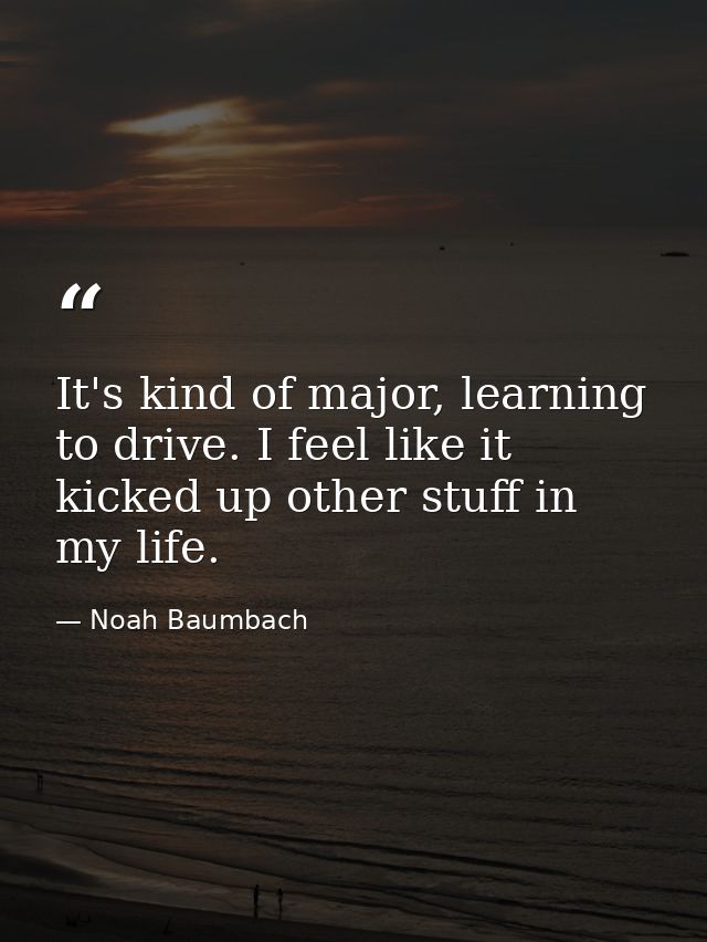 It's kind of major, learning to drive. I feel like it kicked up other stuff in my life. — Noah Baumbach