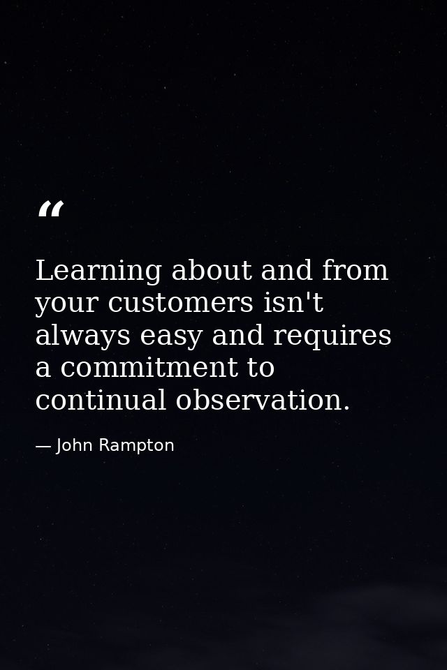 Learning about and from your customers isn't always easy and requires a commitment to continual observation. — John Rampton