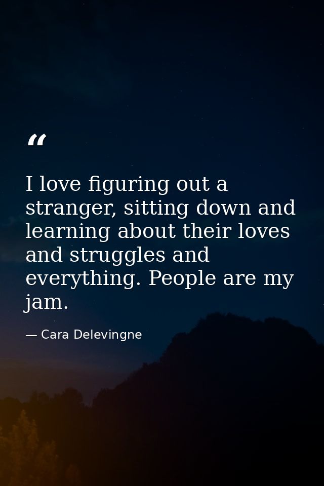 I love figuring out a stranger, sitting down and learning about their loves and struggles and everything. People are my  — Cara Delevingne