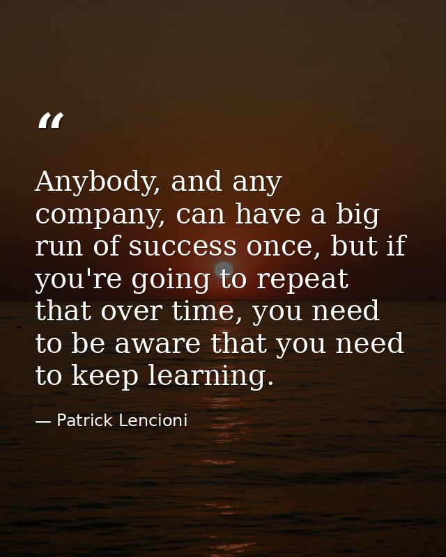 Anybody, and any company, can have a big run of success once, but if you're going to repeat that over time, you need to  — Patrick Lencioni