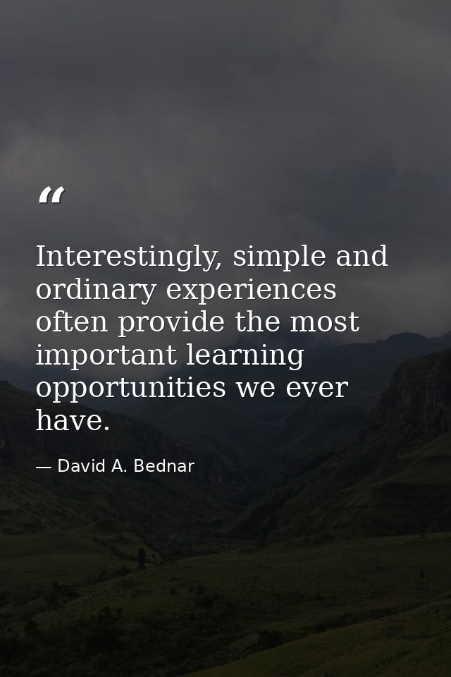 Interestingly, simple and ordinary experiences often provide the most important learning opportunities we ever have. — David A. Bednar