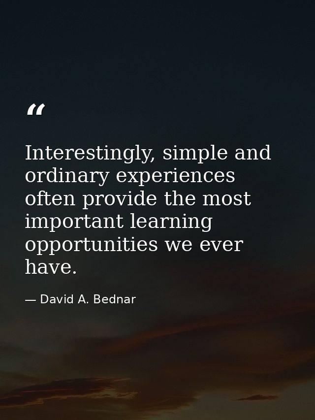 Interestingly, simple and ordinary experiences often provide the most important learning opportunities we ever have. — David A. Bednar