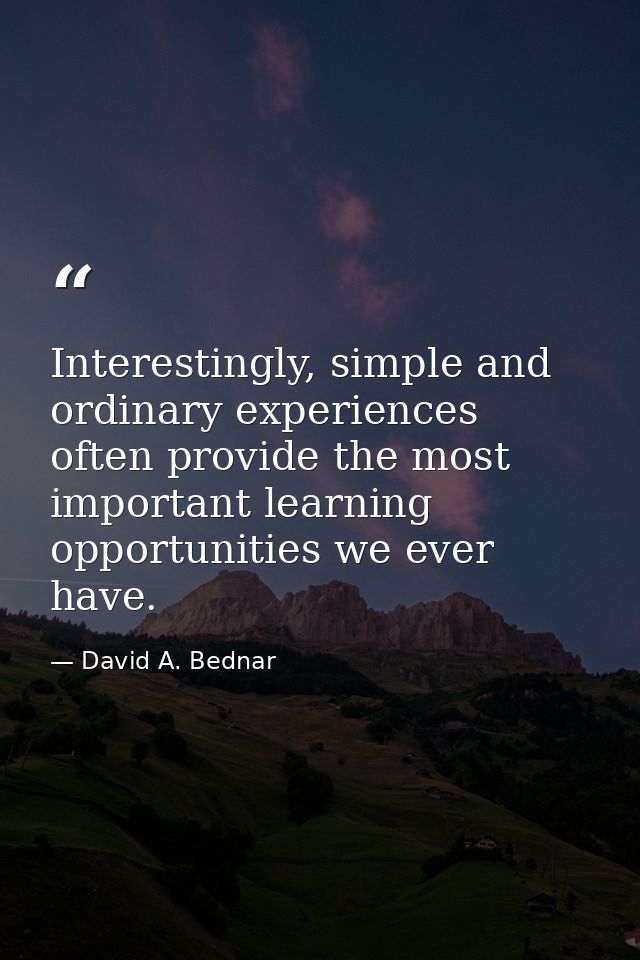 Interestingly, simple and ordinary experiences often provide the most important learning opportunities we ever have. — David A. Bednar