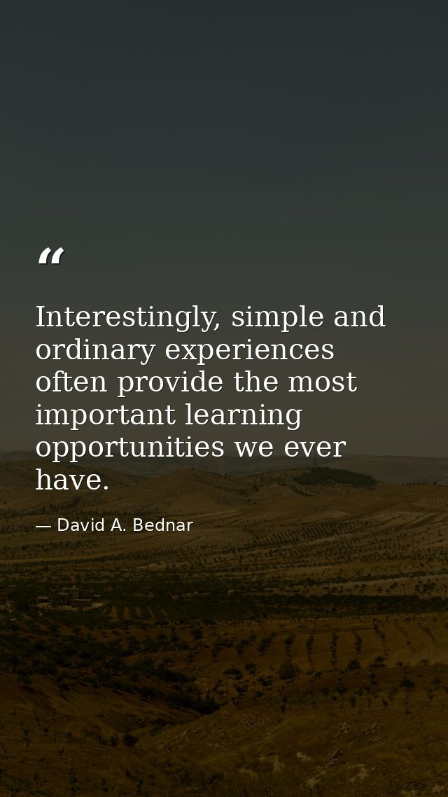 Interestingly, simple and ordinary experiences often provide the most important learning opportunities we ever have. — David A. Bednar