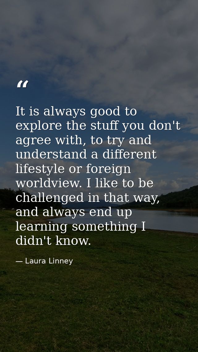It is always good to explore the stuff you don't agree with, to try and understand a different lifestyle or foreign worl — Laura Linney
