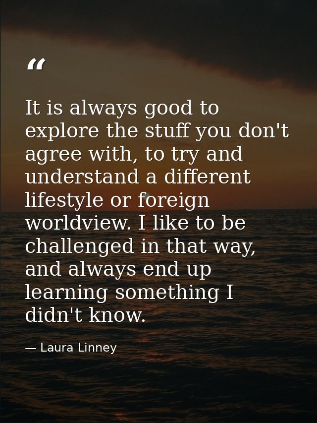 It is always good to explore the stuff you don't agree with, to try and understand a different lifestyle or foreign worl — Laura Linney