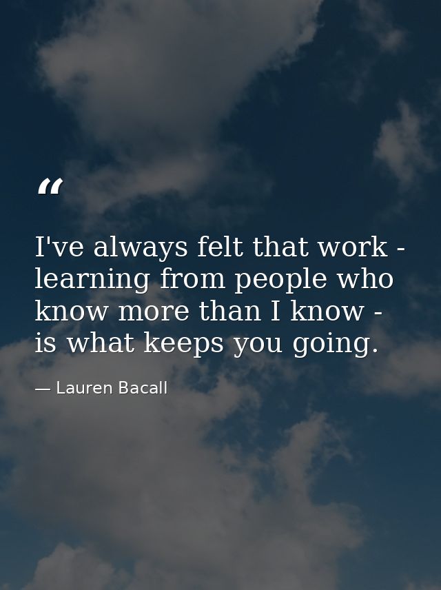 I've always felt that work - learning from people who know more than I know - is what keeps you going. — Lauren Bacall