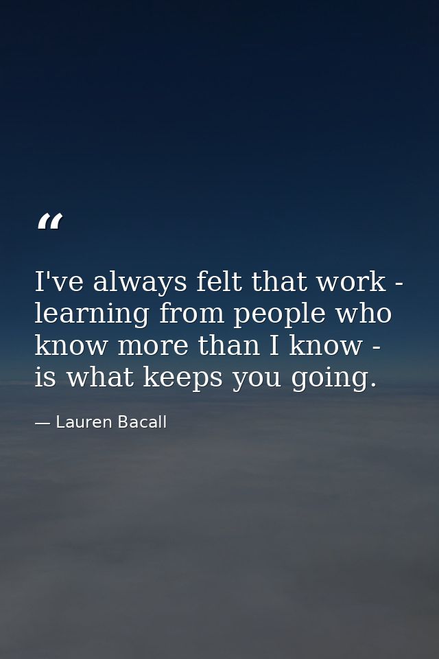 I've always felt that work - learning from people who know more than I know - is what keeps you going. — Lauren Bacall