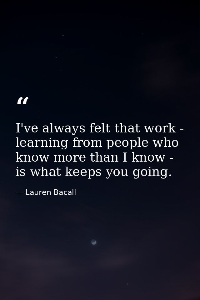 I've always felt that work - learning from people who know more than I know - is what keeps you going. — Lauren Bacall