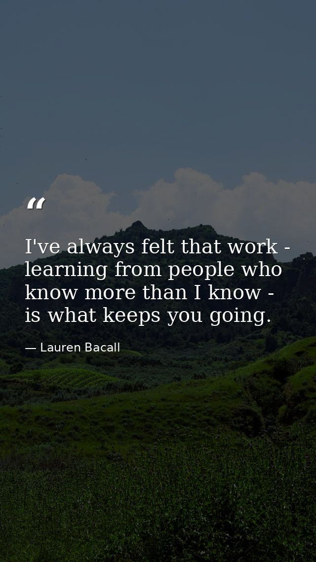 I've always felt that work - learning from people who know more than I know - is what keeps you going. — Lauren Bacall