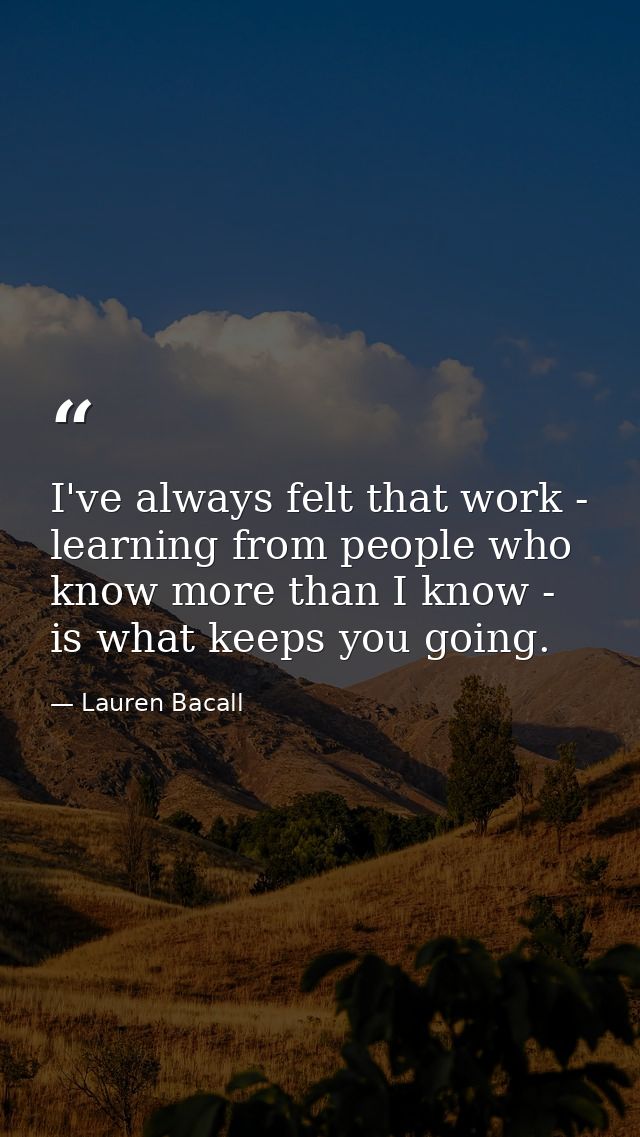 I've always felt that work - learning from people who know more than I know - is what keeps you going. — Lauren Bacall