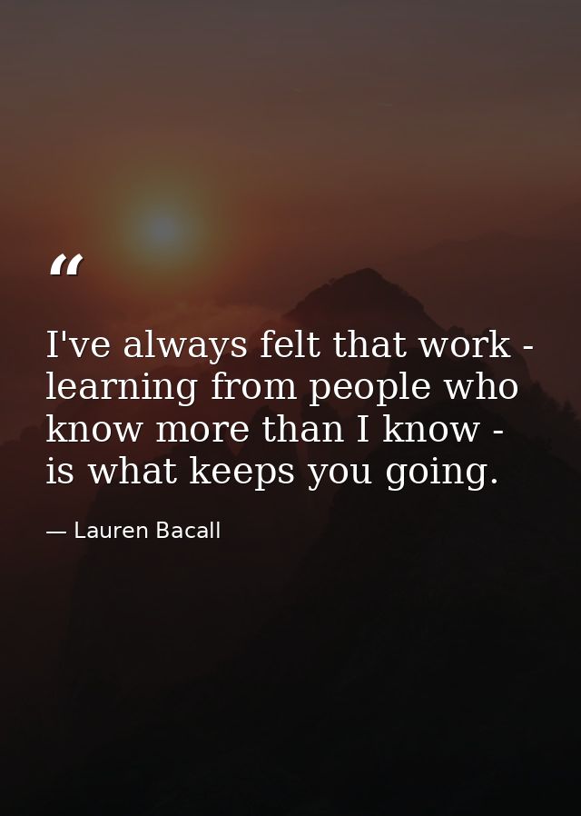I've always felt that work - learning from people who know more than I know - is what keeps you going. — Lauren Bacall